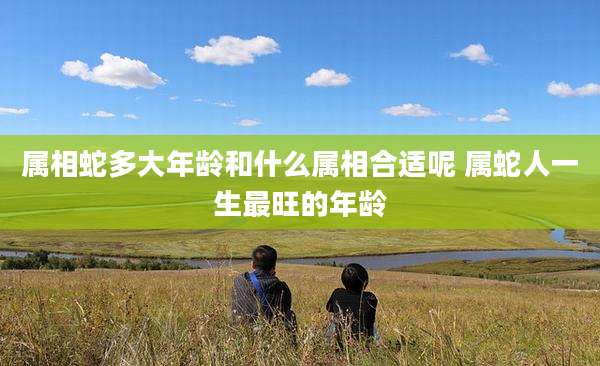 属相蛇多大年龄和什么属相合适呢 属蛇人一生最旺的年龄