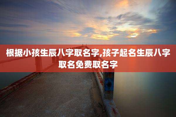 根据小孩生辰八字取名字,孩子起名生辰八字取名免费取名字