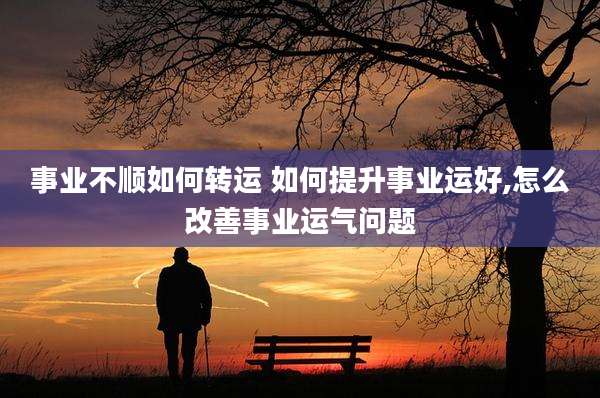事业不顺如何转运 如何提升事业运好,怎么改善事业运气问题