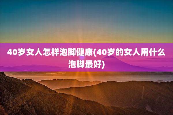 40岁女人怎样泡脚健康(40岁的女人用什么泡脚最好)