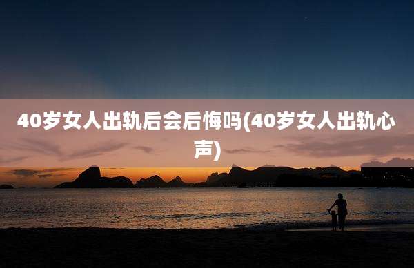 40岁女人出轨后会后悔吗(40岁女人出轨心声)