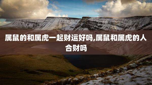 属鼠的和属虎一起财运好吗,属鼠和属虎的人合财吗