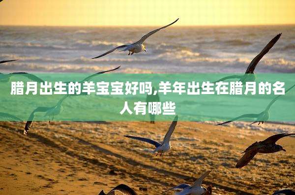 腊月出生的羊宝宝好吗,羊年出生在腊月的名人有哪些