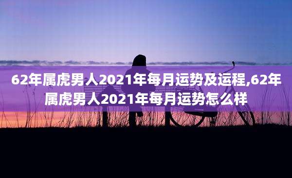 62年属虎男人2021年每月运势及运程,62年属虎男人2021年每月运势怎么样