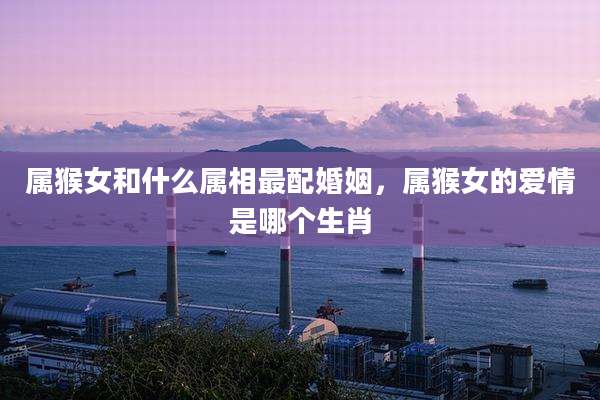 属猴女和什么属相最配婚姻，属猴女的爱情是哪个生肖