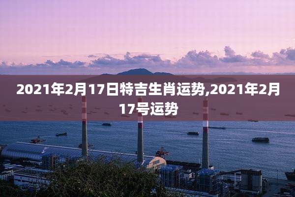 2021年2月17日特吉生肖运势,2021年2月17号运势