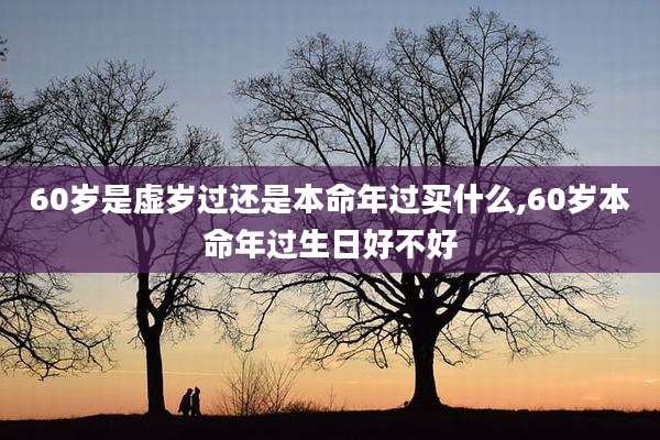60岁是虚岁过还是本命年过买什么,60岁本命年过生日好不好