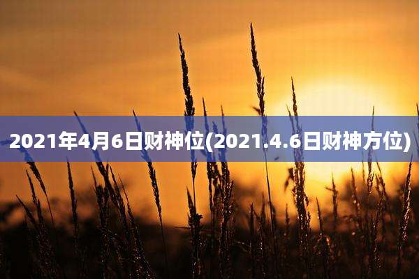 2021年4月6日财神位(2021.4.6日财神方位)