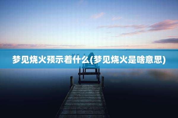 梦见烧火预示着什么(梦见烧火是啥意思)
