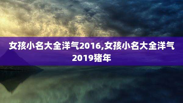 女孩小名大全洋气2016,女孩小名大全洋气2019猪年