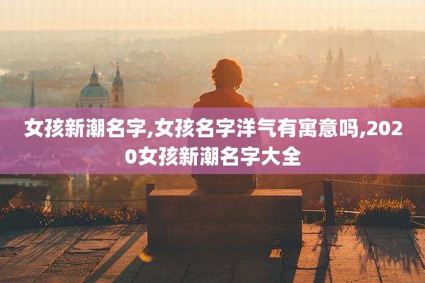 女孩新潮名字,女孩名字洋气有寓意吗,2020女孩新潮名字大全