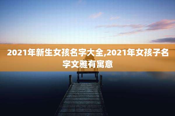 2021年新生女孩名字大全,2021年女孩子名字文雅有寓意