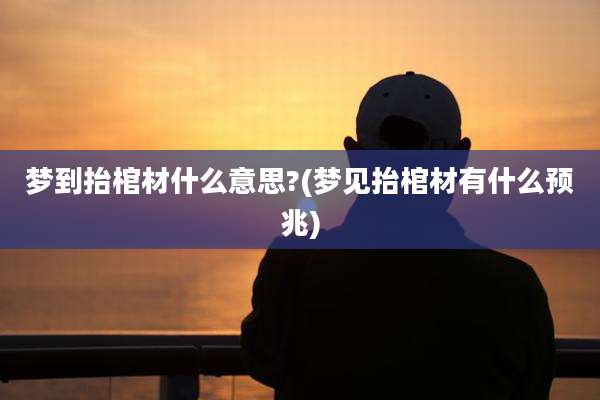 梦到抬棺材什么意思?(梦见抬棺材有什么预兆)