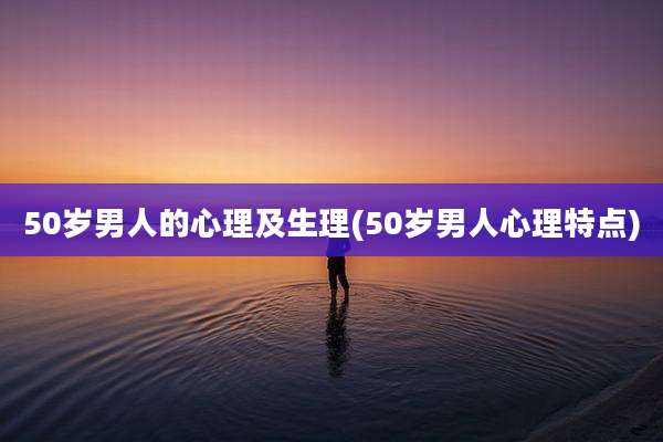 50岁男人的心理及生理(50岁男人心理特点)