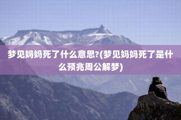 梦见妈妈死了什么意思?(梦见妈妈死了是什么预兆周公解梦)