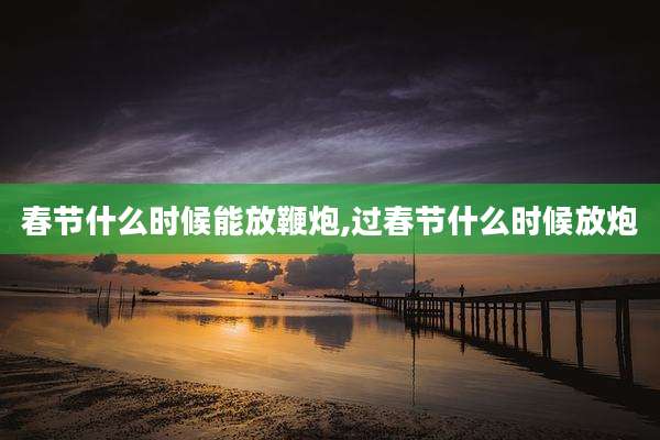 春节什么时候能放鞭炮,过春节什么时候放炮