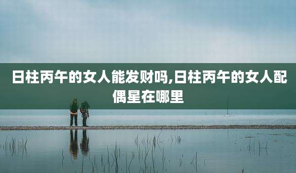 日柱丙午的女人能发财吗,日柱丙午的女人配偶星在哪里