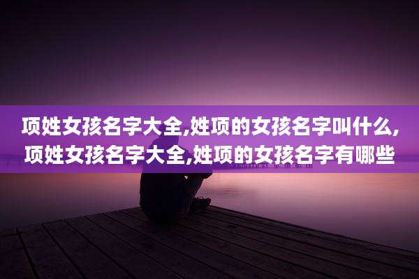 项姓女孩名字大全,姓项的女孩名字叫什么,项姓女孩名字大全,姓项的女孩名字有哪些