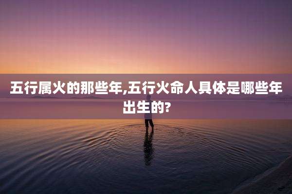 五行属火的那些年,五行火命人具体是哪些年出生的?