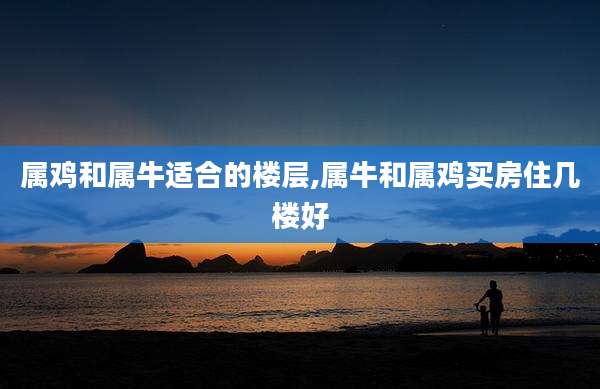 属鸡和属牛适合的楼层,属牛和属鸡买房住几楼好
