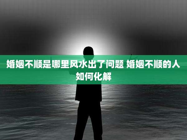 婚姻不顺是哪里风水出了问题 婚姻不顺的人如何化解