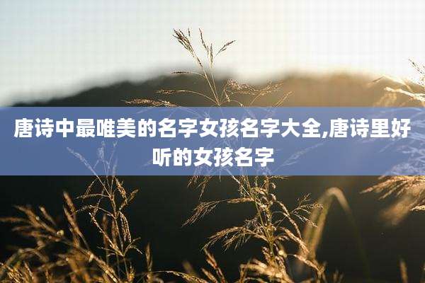 唐诗中最唯美的名字女孩名字大全,唐诗里好听的女孩名字