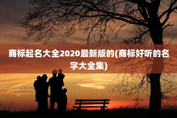 商标起名大全2020最新版的(商标好听的名字大全集)