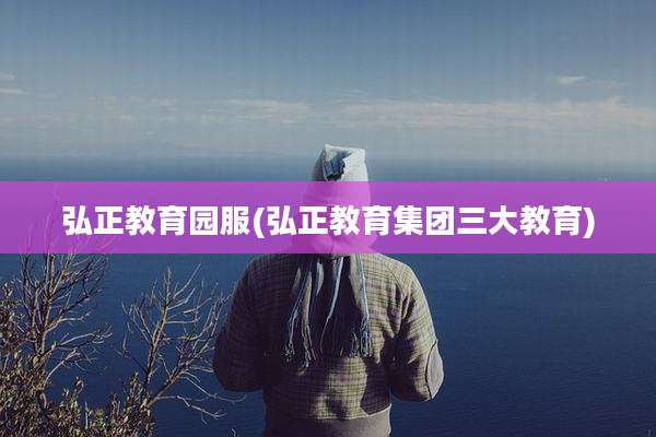 弘正教育园服(弘正教育集团三大教育)