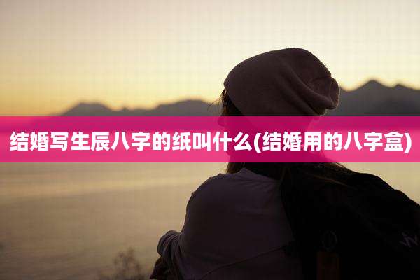 结婚写生辰八字的纸叫什么(结婚用的八字盒)