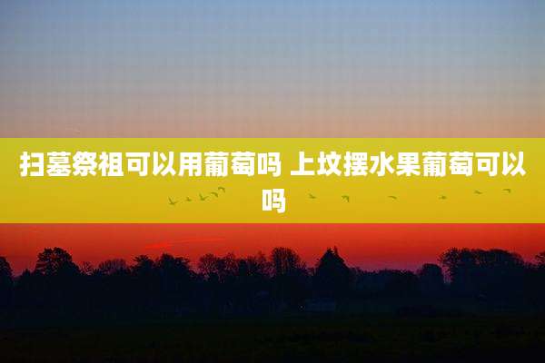 扫墓祭祖可以用葡萄吗 上坟摆水果葡萄可以吗