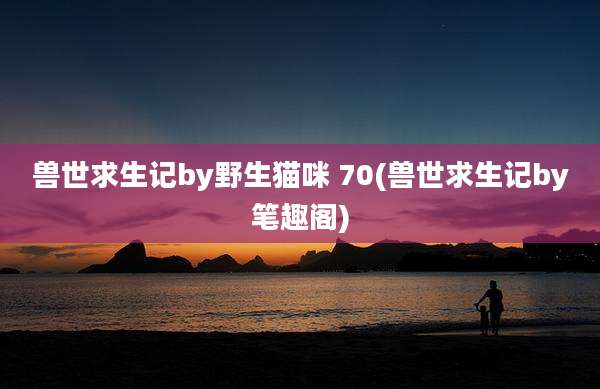 兽世求生记by野生猫咪 70(兽世求生记by笔趣阁)