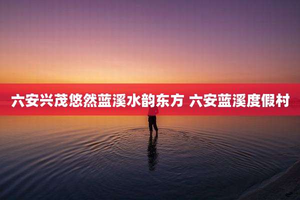 六安兴茂悠然蓝溪水韵东方 六安蓝溪度假村