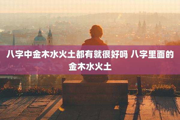 八字中金木水火土都有就很好吗 八字里面的金木水火土