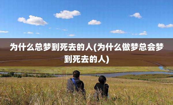 为什么总梦到死去的人(为什么做梦总会梦到死去的人)