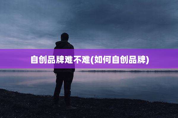 自创品牌难不难(如何自创品牌)