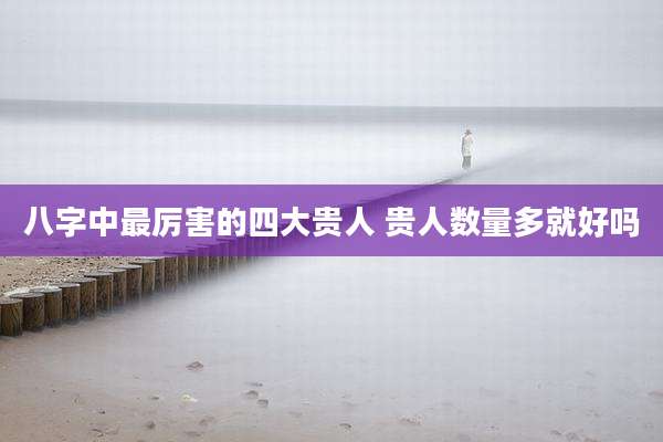 八字中最厉害的四大贵人 贵人数量多就好吗