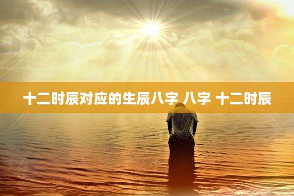 十二时辰对应的生辰八字 八字 十二时辰