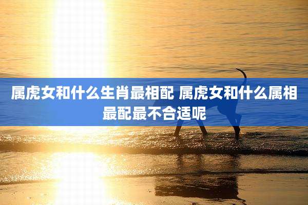 属虎女和什么生肖最相配 属虎女和什么属相最配最不合适呢