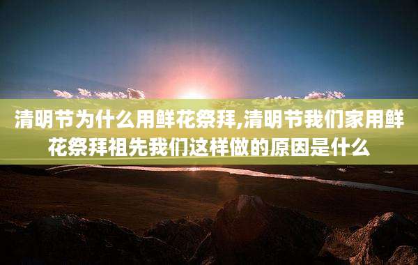 清明节为什么用鲜花祭拜,清明节我们家用鲜花祭拜祖先我们这样做的原因是什么