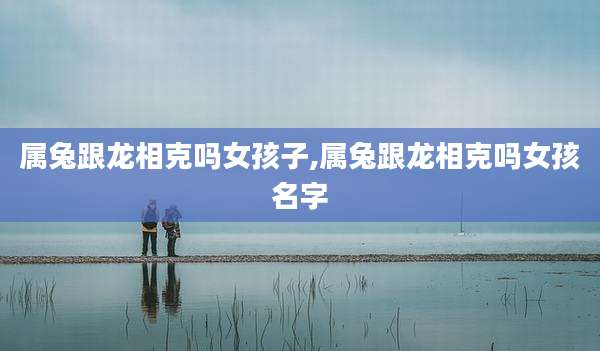 属兔跟龙相克吗女孩子,属兔跟龙相克吗女孩名字