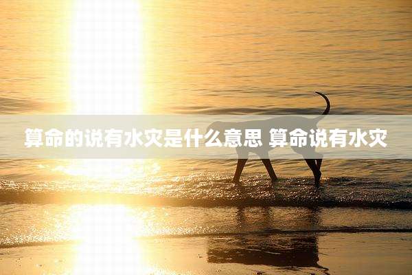 算命的说有水灾是什么意思 算命说有水灾