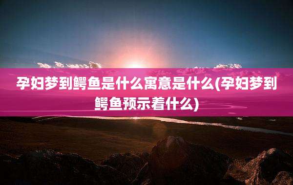 孕妇梦到鳄鱼是什么寓意是什么(孕妇梦到鳄鱼预示着什么)