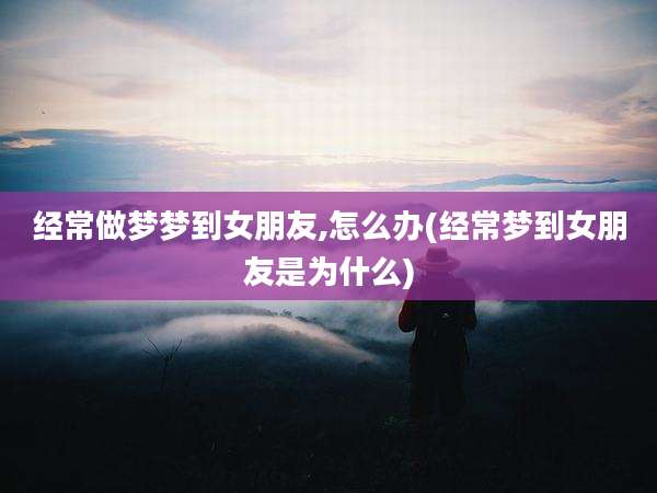 经常做梦梦到女朋友,怎么办(经常梦到女朋友是为什么)