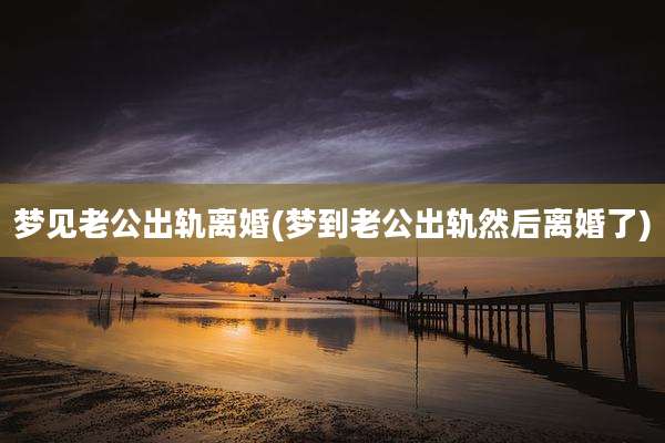 梦见老公出轨离婚(梦到老公出轨然后离婚了)