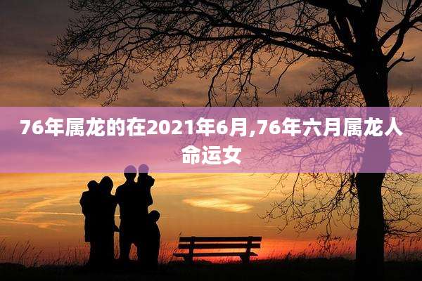 76年属龙的在2021年6月,76年六月属龙人命运女