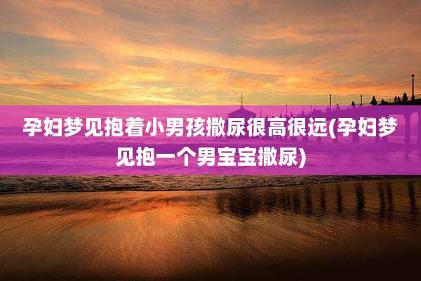 孕妇梦见抱着小男孩撒尿很高很远(孕妇梦见抱一个男宝宝撒尿)