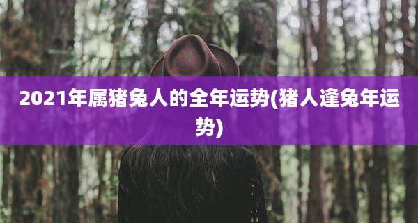 2021年属猪兔人的全年运势(猪人逢兔年运势)