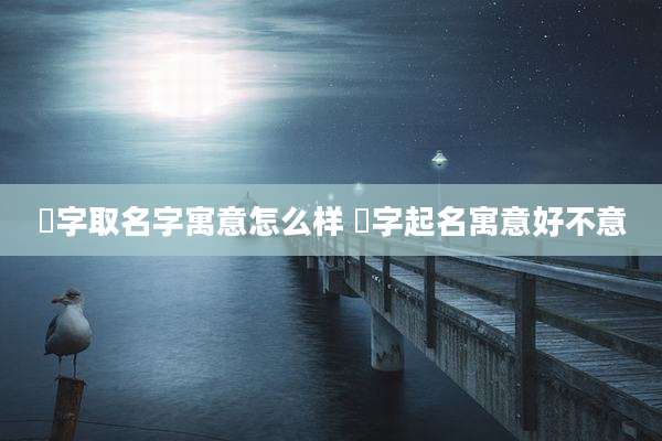 晞字取名字寓意怎么样 晞字起名寓意好不意