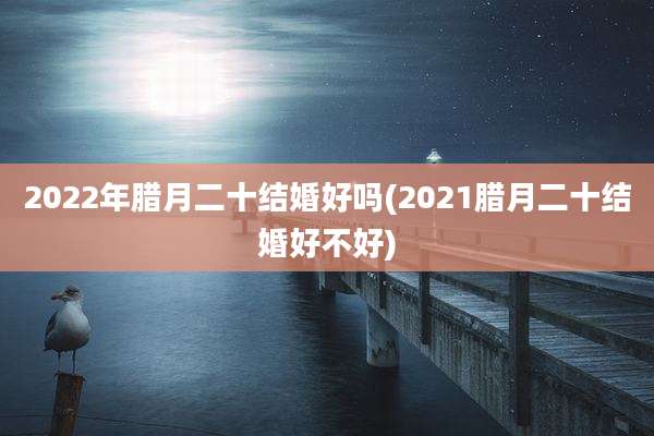 2022年腊月二十结婚好吗(2021腊月二十结婚好不好)
