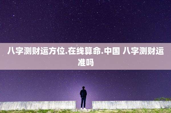 八字测财运方位.在线算命.中国 八字测财运准吗